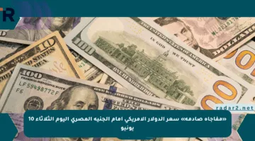 «مفاجأة صادمة» سعر الدولار الأمريكي أمام الجنيه المصري اليوم الثلاثاء 10 يونيو